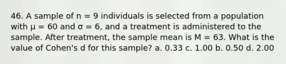 46. A sample of n = 9 individuals is selected from a population with μ = 60 and σ = 6, and a treatment is administered to the sample. After treatment, the sample mean is M = 63. What is the value of Cohen's d for this sample? a. 0.33 c. 1.00 b. 0.50 d. 2.00