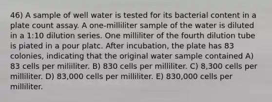 46) A sample of well water is tested for its bacterial content in a plate count assay. A one-milliliter sample of the water is diluted in a 1:10 dilution series. One milliliter of the fourth dilution tube is piated in a pour platc. After incubation, the plate has 83 colonies, indicating that the original water sample contained A) 83 cells per miliiliter. B) 830 cells per milliliter. C) 8,300 cells per milliliter. D) 83,000 cells per milliliter. E) 830,000 cells per milliliter.