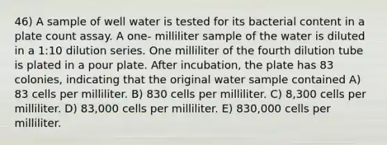 46) A sample of well water is tested for its bacterial content in a plate count assay. A one- milliliter sample of the water is diluted in a 1:10 dilution series. One milliliter of the fourth dilution tube is plated in a pour plate. After incubation, the plate has 83 colonies, indicating that the original water sample contained A) 83 cells per milliliter. B) 830 cells per milliliter. C) 8,300 cells per milliliter. D) 83,000 cells per milliliter. E) 830,000 cells per milliliter.