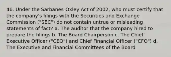 46. Under the Sarbanes-Oxley Act of 2002, who must certify that the company's filings with the Securities and Exchange Commission ("SEC") do not contain untrue or misleading statements of fact? a. The auditor that the company hired to prepare the filings b. The Board Chairperson c. The Chief Executive Officer ("CEO") and Chief Financial Officer ("CFO") d. The Executive and Financial Committees of the Board