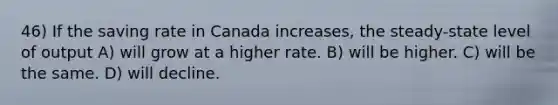 46) If the saving rate in Canada increases, the steady-state level of output A) will grow at a higher rate. B) will be higher. C) will be the same. D) will decline.