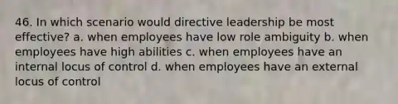 46. In which scenario would directive leadership be most effective? a. when employees have low role ambiguity b. when employees have high abilities c. when employees have an internal locus of control d. when employees have an external locus of control