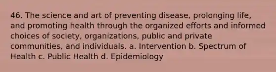 46. The science and art of preventing disease, prolonging life, and promoting health through the organized efforts and informed choices of society, organizations, public and private communities, and individuals. a. Intervention b. Spectrum of Health c. Public Health d. Epidemiology