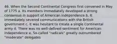 46. When the Second Continental Congress first convened in May of 1775 a. Its members immediately developed a strong consensus in support of American independence b. It immediately severed communications with the British government c. It was hesitant to create a single Continental army d. There was no well-defined sentiment for American independence e. So-called "radicals" greatly outnumbered "moderate" delegates