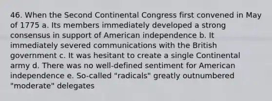 46. When the Second Continental Congress first convened in May of 1775 a. Its members immediately developed a strong consensus in support of American independence b. It immediately severed communications with the British government c. It was hesitant to create a single Continental army d. There was no well-defined sentiment for American independence e. So-called "radicals" greatly outnumbered "moderate" delegates