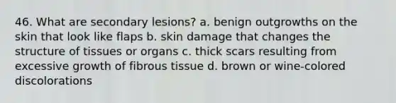 46. What are secondary lesions? a. benign outgrowths on the skin that look like flaps b. skin damage that changes the structure of tissues or organs c. thick scars resulting from excessive growth of fibrous tissue d. brown or wine-colored discolorations