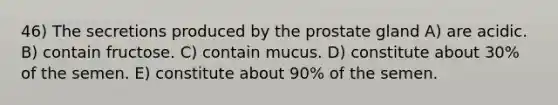 46) The secretions produced by the prostate gland A) are acidic. B) contain fructose. C) contain mucus. D) constitute about 30% of the semen. E) constitute about 90% of the semen.