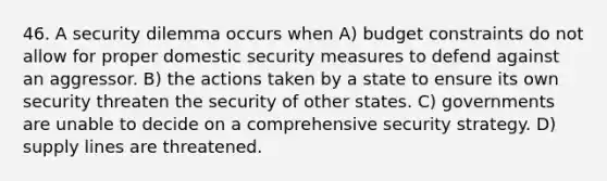 46. A security dilemma occurs when A) budget constraints do not allow for proper domestic security measures to defend against an aggressor. B) the actions taken by a state to ensure its own security threaten the security of other states. C) governments are unable to decide on a comprehensive security strategy. D) supply lines are threatened.