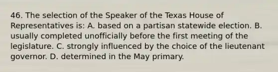 46. The selection of the Speaker of the Texas House of Representatives is: A. based on a partisan statewide election. B. usually completed unofficially before the first meeting of the legislature. C. strongly influenced by the choice of the lieutenant governor. D. determined in the May primary.