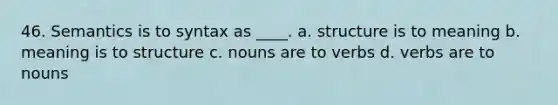 46. Semantics is to syntax as ____. a. structure is to meaning b. meaning is to structure c. nouns are to verbs d. verbs are to nouns