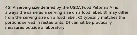 46) A serving size defined by the USDA Food Patterns A) is always the same as a serving size on a food label. B) may differ from the serving size on a food label. C) typically matches the portions served in restaurants. D) cannot be practically measured outside a laboratory