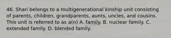 46. Shari belongs to a multigenerational kinship unit consisting of parents, children, grandparents, aunts, uncles, and cousins. This unit is referred to as a(n) A. family. B. nuclear family. C. extended family. D. blended family.