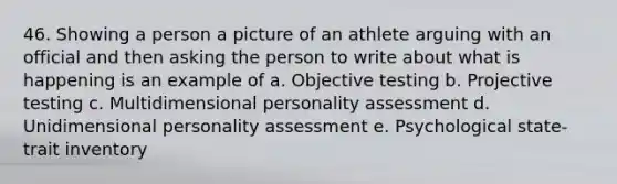 46. Showing a person a picture of an athlete arguing with an official and then asking the person to write about what is happening is an example of a. Objective testing b. Projective testing c. Multidimensional personality assessment d. Unidimensional personality assessment e. Psychological state-trait inventory