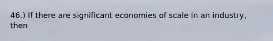 46.) If there are significant economies of scale in an industry, then