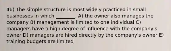 46) The simple structure is most widely practiced in small businesses in which ________. A) the owner also manages the company B) management is limited to one individual C) managers have a high degree of influence with the company's owner D) managers are hired directly by the company's owner E) training budgets are limited