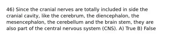 46) Since the cranial nerves are totally included in side the cranial cavity, like the cerebrum, the diencephalon, the mesencephalon, the cerebellum and the brain stem, they are also part of the central nervous system (CNS). A) True B) False