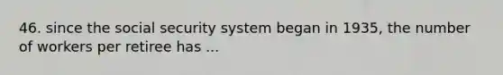 46. since the social security system began in 1935, the number of workers per retiree has ...