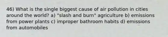 46) What is the single biggest cause of air pollution in cities around the world? a) "slash and burn" agriculture b) emissions from power plants c) improper bathroom habits d) emissions from automobiles