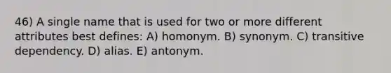 46) A single name that is used for two or more different attributes best defines: A) homonym. B) synonym. C) transitive dependency. D) alias. E) antonym.