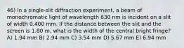 46) In a single-slit diffraction experiment, a beam of monochromatic light of wavelength 630 nm is incident on a slit of width 0.400 mm. If the distance between the slit and the screen is 1.80 m, what is the width of the central bright fringe? A) 1.94 mm B) 2.94 mm C) 3.54 mm D) 5.67 mm E) 6.94 mm