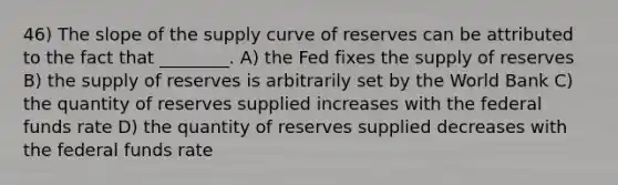 46) The slope of the supply curve of reserves can be attributed to the fact that ________. A) the Fed fixes the supply of reserves B) the supply of reserves is arbitrarily set by the World Bank C) the quantity of reserves supplied increases with the federal funds rate D) the quantity of reserves supplied decreases with the federal funds rate