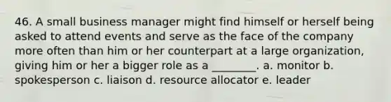 46. A small business manager might find himself or herself being asked to attend events and serve as the face of the company more often than him or her counterpart at a large organization, giving him or her a bigger role as a ________. a. monitor b. spokesperson c. liaison d. resource allocator e. leader