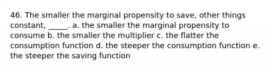 46. The smaller the marginal propensity to save, other things constant, _____. a. the smaller the marginal propensity to consume b. the smaller the multiplier c. the flatter the consumption function d. the steeper the consumption function e. the steeper the saving function