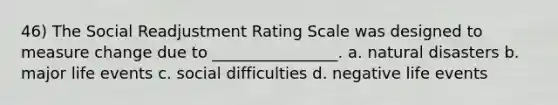 46) The Social Readjustment Rating Scale was designed to measure change due to ________________. a. natural disasters b. major life events c. social difficulties d. negative life events