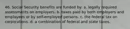 46. Social Security benefits are funded by: a. legally required assessments on employers. b. taxes paid by both employers and employees or by self-employed persons. c. the federal tax on corporations. d. a combination of federal and state taxes.