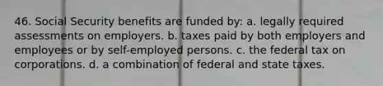 46. Social Security benefits are funded by: a. legally required assessments on employers. b. taxes paid by both employers and employees or by self-employed persons. c. the federal tax on corporations. d. a combination of federal and state taxes.