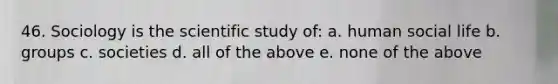 46. Sociology is the scientific study of: a. human social life b. groups c. societies d. all of the above e. none of the above