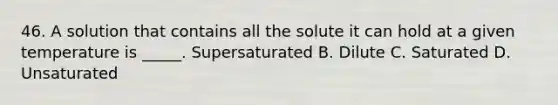 46. A solution that contains all the solute it can hold at a given temperature is _____. Supersaturated B. Dilute C. Saturated D. Unsaturated