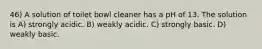 46) A solution of toilet bowl cleaner has a pH of 13. The solution is A) strongly acidic. B) weakly acidic. C) strongly basic. D) weakly basic.