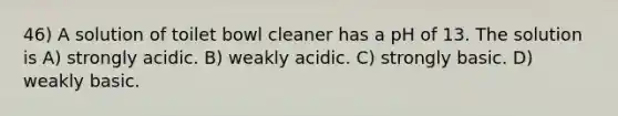 46) A solution of toilet bowl cleaner has a pH of 13. The solution is A) strongly acidic. B) weakly acidic. C) strongly basic. D) weakly basic.