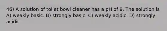 46) A solution of toilet bowl cleaner has a pH of 9. The solution is A) weakly basic. B) strongly basic. C) weakly acidic. D) strongly acidic