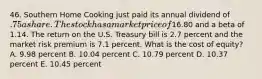 46. Southern Home Cooking just paid its annual dividend of .75 a share. The stock has a market price of16.80 and a beta of 1.14. The return on the U.S. Treasury bill is 2.7 percent and the market risk premium is 7.1 percent. What is the cost of equity? A. 9.98 percent B. 10.04 percent C. 10.79 percent D. 10.37 percent E. 10.45 percent