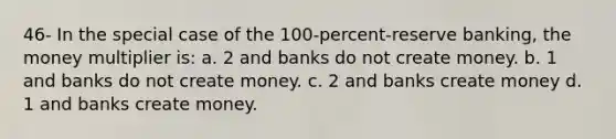 46- In the special case of the 100-percent-reserve banking, the money multiplier is: a. 2 and banks do not create money. b. 1 and banks do not create money. c. 2 and banks create money d. 1 and banks create money.