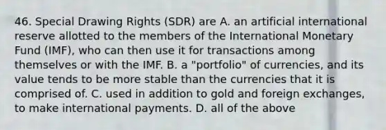 46. Special Drawing Rights (SDR) are A. an artificial international reserve allotted to the members of the International Monetary Fund (IMF), who can then use it for transactions among themselves or with the IMF. B. a "portfolio" of currencies, and its value tends to be more stable than the currencies that it is comprised of. C. used in addition to gold and foreign exchanges, to make international payments. D. all of the above