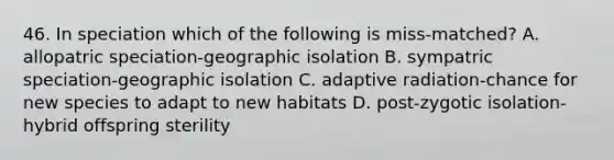 46. In speciation which of the following is miss-matched? A. allopatric speciation-geographic isolation B. sympatric speciation-geographic isolation C. adaptive radiation-chance for new species to adapt to new habitats D. post-zygotic isolation-hybrid offspring sterility