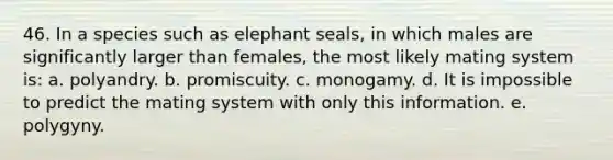 46. In a species such as elephant seals, in which males are significantly larger than females, the most likely mating system is: a. polyandry. b. promiscuity. c. monogamy. d. It is impossible to predict the mating system with only this information. e. polygyny.