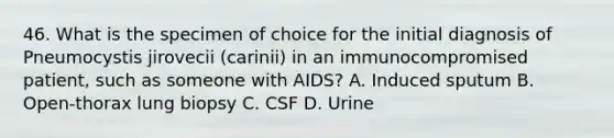 46. What is the specimen of choice for the initial diagnosis of Pneumocystis jirovecii (carinii) in an immunocompromised patient, such as someone with AIDS? A. Induced sputum B. Open-thorax lung biopsy C. CSF D. Urine