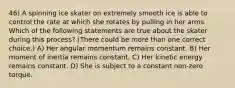 46) A spinning ice skater on extremely smooth ice is able to control the rate at which she rotates by pulling in her arms. Which of the following statements are true about the skater during this process? (There could be more than one correct choice.) A) Her angular momentum remains constant. B) Her moment of inertia remains constant. C) Her kinetic energy remains constant. D) She is subject to a constant non-zero torque.