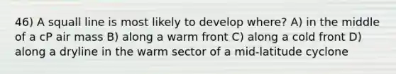 46) A squall line is most likely to develop where? A) in the middle of a cP air mass B) along a warm front C) along a cold front D) along a dryline in the warm sector of a mid-latitude cyclone