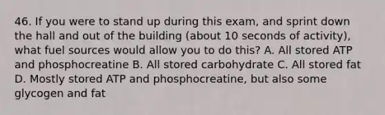 46. If you were to stand up during this exam, and sprint down the hall and out of the building (about 10 seconds of activity), what fuel sources would allow you to do this? A. All stored ATP and phosphocreatine B. All stored carbohydrate C. All stored fat D. Mostly stored ATP and phosphocreatine, but also some glycogen and fat