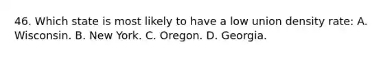 46. Which state is most likely to have a low union density rate: A. Wisconsin. B. New York. C. Oregon. D. Georgia.