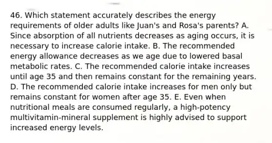 46. Which statement accurately describes the energy requirements of older adults like Juan's and Rosa's parents? A. Since absorption of all nutrients decreases as aging occurs, it is necessary to increase calorie intake. B. The recommended energy allowance decreases as we age due to lowered basal metabolic rates. C. The recommended calorie intake increases until age 35 and then remains constant for the remaining years. D. The recommended calorie intake increases for men only but remains constant for women after age 35. E. Even when nutritional meals are consumed regularly, a high-potency multivitamin-mineral supplement is highly advised to support increased energy levels.