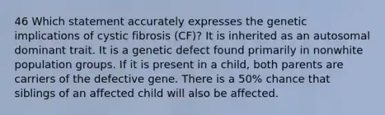 46 Which statement accurately expresses the genetic implications of cystic fibrosis (CF)? It is inherited as an autosomal dominant trait. It is a genetic defect found primarily in nonwhite population groups. If it is present in a child, both parents are carriers of the defective gene. There is a 50% chance that siblings of an affected child will also be affected.