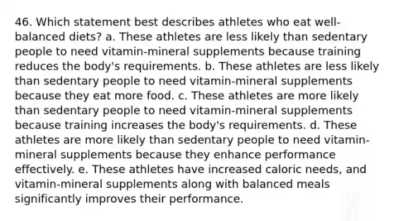 46. Which statement best describes athletes who eat well-balanced diets? a. These athletes are less likely than sedentary people to need vitamin-mineral supplements because training reduces the body's requirements. b. These athletes are less likely than sedentary people to need vitamin-mineral supplements because they eat more food. c. These athletes are more likely than sedentary people to need vitamin-mineral supplements because training increases the body's requirements. d. These athletes are more likely than sedentary people to need vitamin-mineral supplements because they enhance performance effectively. e. These athletes have increased caloric needs, and vitamin-mineral supplements along with balanced meals significantly improves their performance.