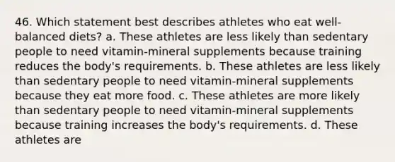 46. Which statement best describes athletes who eat well-balanced diets? a. These athletes are less likely than sedentary people to need vitamin-mineral supplements because training reduces the body's requirements. b. These athletes are less likely than sedentary people to need vitamin-mineral supplements because they eat more food. c. These athletes are more likely than sedentary people to need vitamin-mineral supplements because training increases the body's requirements. d. These athletes are