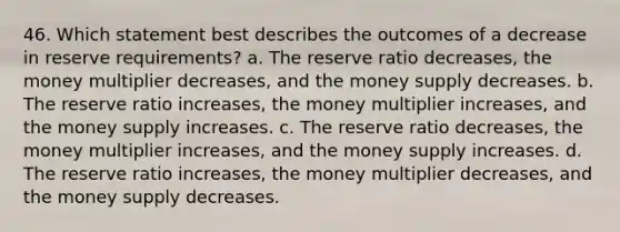 46. Which statement best describes the outcomes of a decrease in reserve requirements? a. The reserve ratio decreases, the money multiplier decreases, and the money supply decreases. b. The reserve ratio increases, the money multiplier increases, and the money supply increases. c. The reserve ratio decreases, the money multiplier increases, and the money supply increases. d. The reserve ratio increases, the money multiplier decreases, and the money supply decreases.